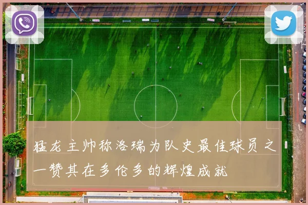 猛龙主帅称洛瑞为队史最佳球员之一赞其在多伦多的辉煌成就